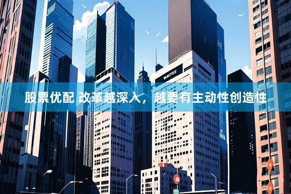 股票优配 改革越深入，越要有主动性创造性