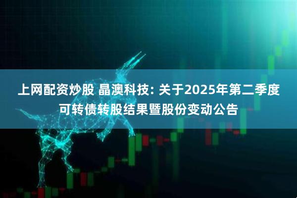 上网配资炒股 晶澳科技: 关于2025年第二季度可转债转股结果暨股份变动公告