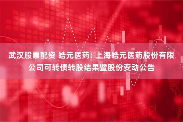 武汉股票配资 皓元医药: 上海皓元医药股份有限公司可转债转股结果暨股份变动公告