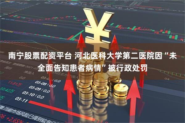 南宁股票配资平台 河北医科大学第二医院因“未全面告知患者病情”被行政处罚