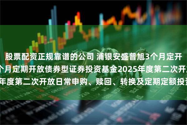 股票配资正规靠谱的公司 浦银安盛普旭3个月定开债券: 浦银安盛普旭3个月定期开放债券型证券投资基金2025年度第二次开放日常申购、赎回、转换及定期定额投资业务的公告