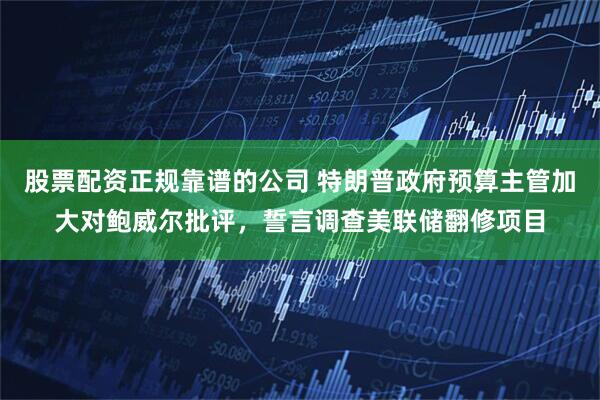 股票配资正规靠谱的公司 特朗普政府预算主管加大对鲍威尔批评，誓言调查美联储翻修项目