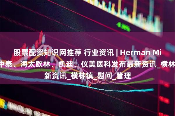 股票配资知识网推荐 行业资讯 | Herman Miller、圣奥、中泰、海太欧林、凯迪、仪美医科发布最新资讯_横林镇_慰问_管理