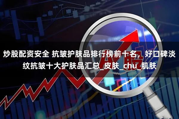 炒股配资安全 抗皱护肤品排行榜前十名，好口碑淡纹抗皱十大护肤品汇总_皮肤_chu_肌肤