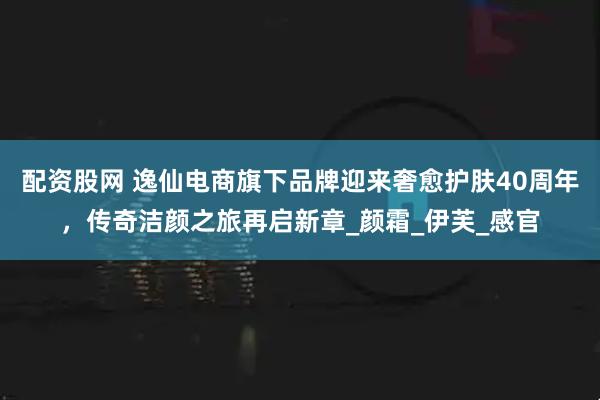 配资股网 逸仙电商旗下品牌迎来奢愈护肤40周年，传奇洁颜之旅再启新章_颜霜_伊芙_感官