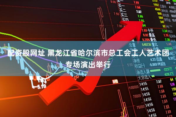 配资股网址 黑龙江省哈尔滨市总工会工人艺术团专场演出举行