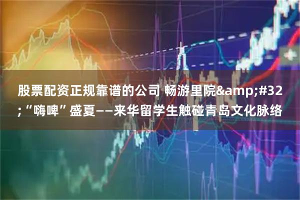 股票配资正规靠谱的公司 畅游里院 “嗨啤”盛夏——来华留学生触碰青岛文化脉络
