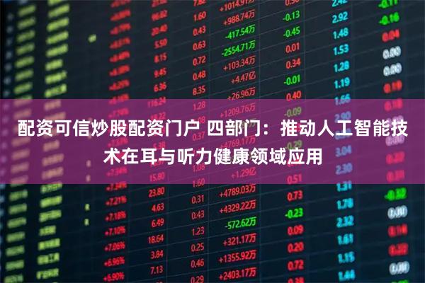 配资可信炒股配资门户 四部门：推动人工智能技术在耳与听力健康领域应用