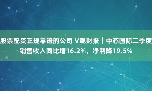 股票配资正规靠谱的公司 V观财报｜中芯国际二季度销售收入同比增16.2%，净利降19.5%