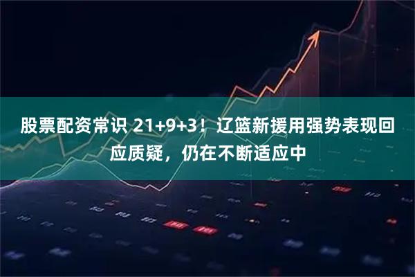股票配资常识 21+9+3！辽篮新援用强势表现回应质疑，仍在不断适应中