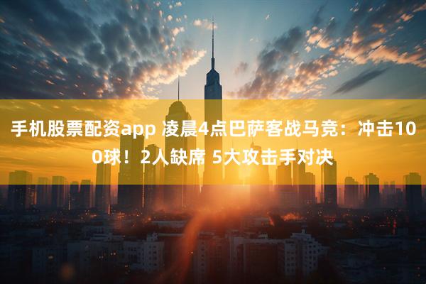 手机股票配资app 凌晨4点巴萨客战马竞：冲击100球！2人缺席 5大攻击手对决