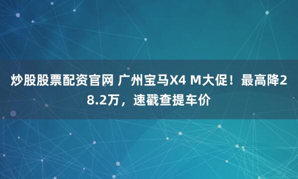 炒股股票配资官网 广州宝马X4 M大促！最高降28.2万，速戳查提车价