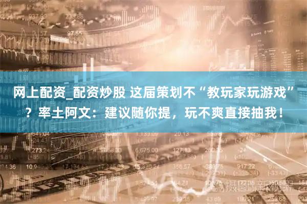 网上配资_配资炒股 这届策划不“教玩家玩游戏”？率土阿文：建议随你提，玩不爽直接抽我！
