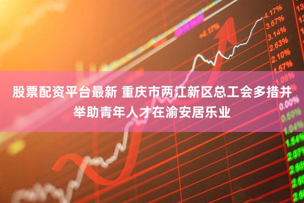 股票配资平台最新 重庆市两江新区总工会多措并举助青年人才在渝安居乐业