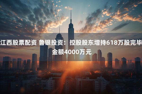 江西股票配资 鲁银投资：控股股东增持618万股完毕 金额4000万元