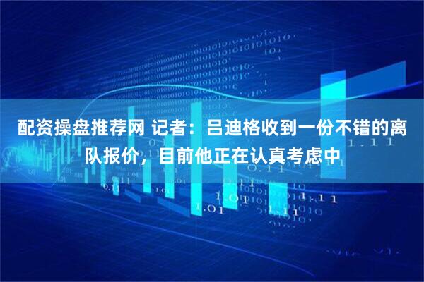 配资操盘推荐网 记者：吕迪格收到一份不错的离队报价，目前他正在认真考虑中