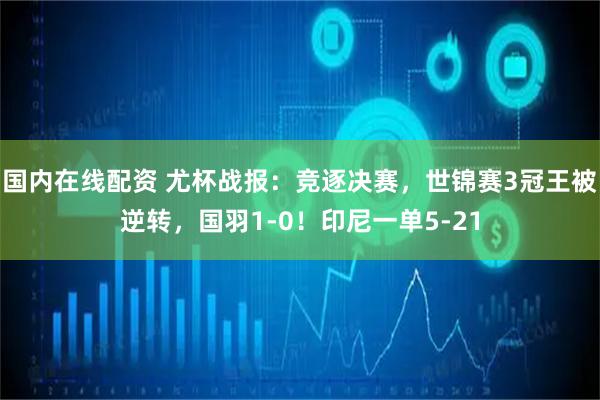国内在线配资 尤杯战报：竞逐决赛，世锦赛3冠王被逆转，国羽1-0！印尼一单5-21