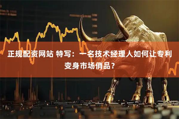 正规配资网站 特写：一名技术经理人如何让专利变身市场俏品？